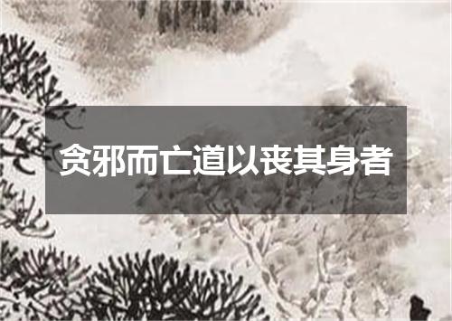 贪邪而亡道以丧其身者