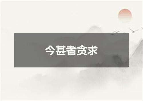 今甚者贪求