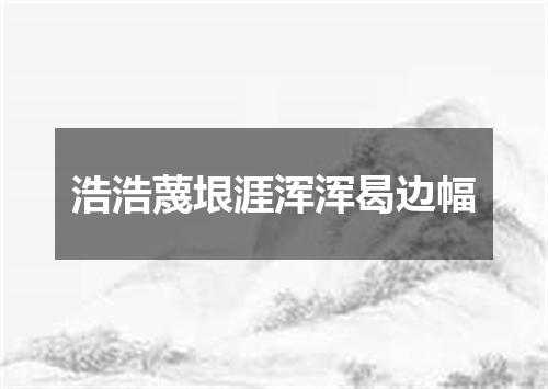 浩浩蔑垠涯浑浑曷边幅
