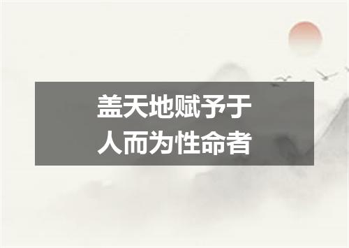 盖天地赋予于人而为性命者