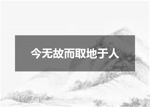 今无故而取地于人