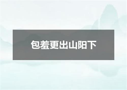 包羞更出山阳下