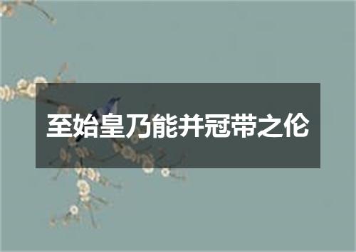 至始皇乃能并冠带之伦