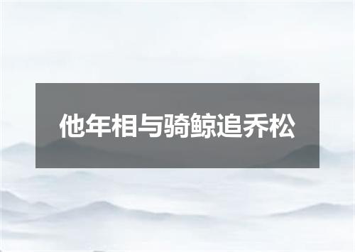 他年相与骑鲸追乔松