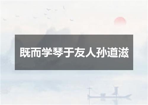 既而学琴于友人孙道滋