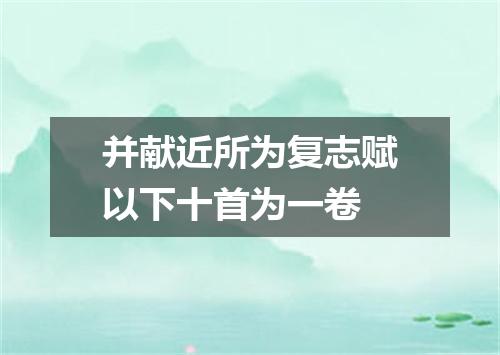 并献近所为复志赋以下十首为一卷
