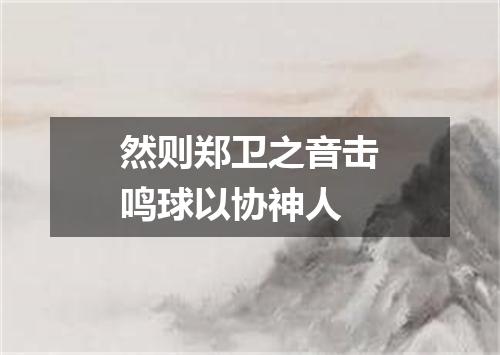 然则郑卫之音击鸣球以协神人