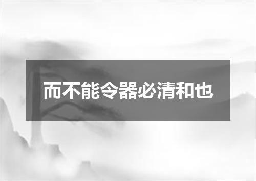 而不能令器必清和也