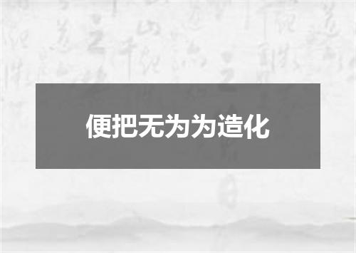 便把无为为造化