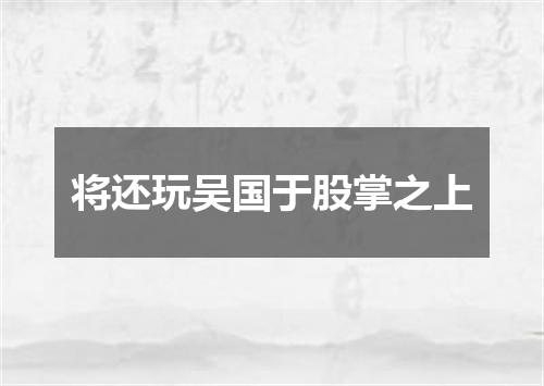 将还玩吴国于股掌之上