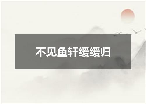 不见鱼轩缓缓归
