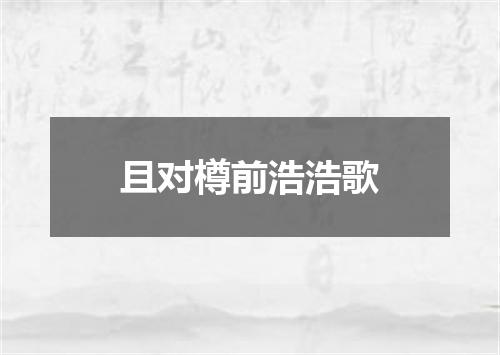 且对樽前浩浩歌