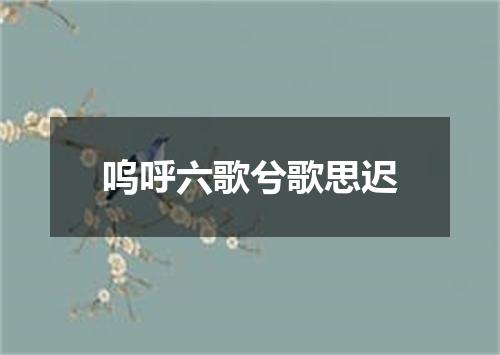 呜呼六歌兮歌思迟