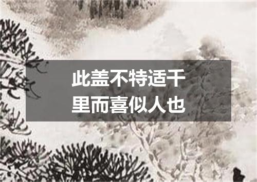 此盖不特适千里而喜似人也