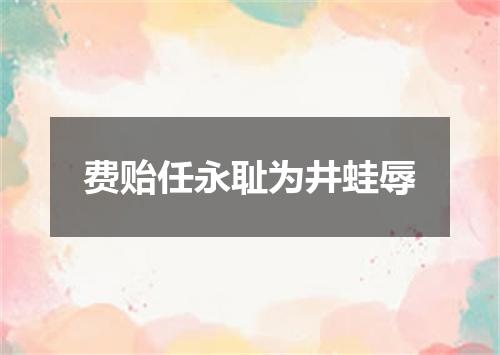费贻任永耻为井蛙辱