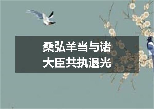 桑弘羊当与诸大臣共执退光