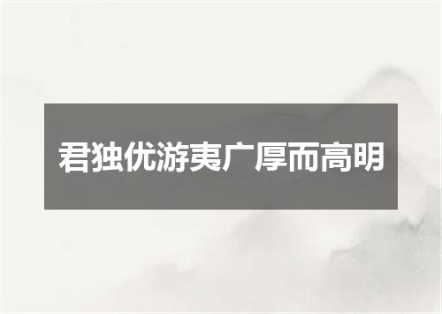君独优游夷广厚而高明