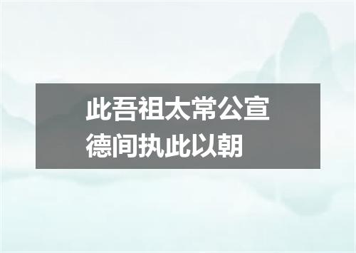 此吾祖太常公宣德间执此以朝