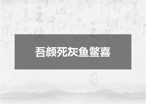 吾颜死灰鱼鳖喜