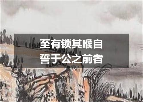 至有锁其喉自誓于公之前者