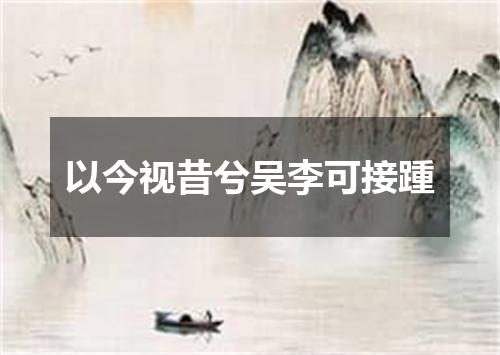 以今视昔兮吴李可接踵