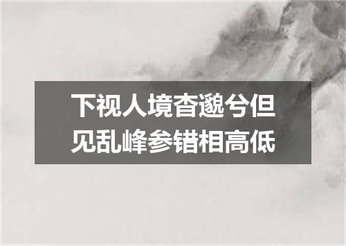 下视人境杳邈兮但见乱峰参错相高低