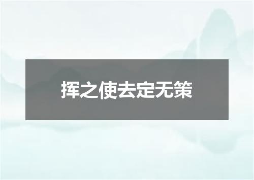挥之使去定无策