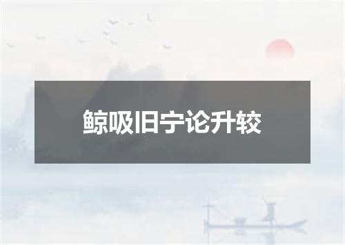 鲸吸旧宁论升较
