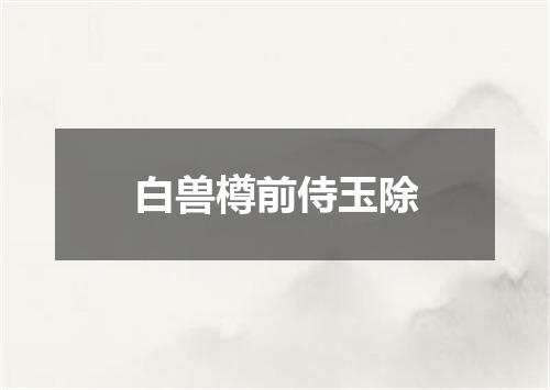白兽樽前侍玉除