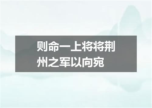 则命一上将将荆州之军以向宛