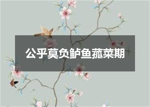 公乎莫负鲈鱼菰菜期