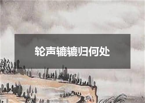 轮声辘辘归何处