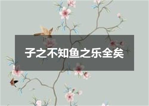 子之不知鱼之乐全矣