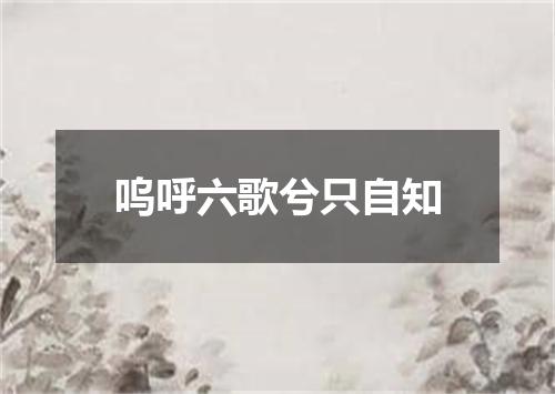 呜呼六歌兮只自知