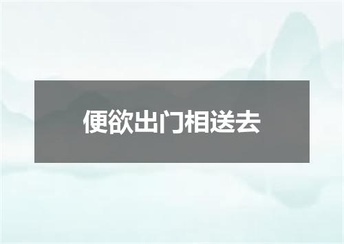 便欲出门相送去