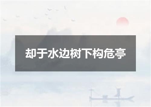 却于水边树下构危亭