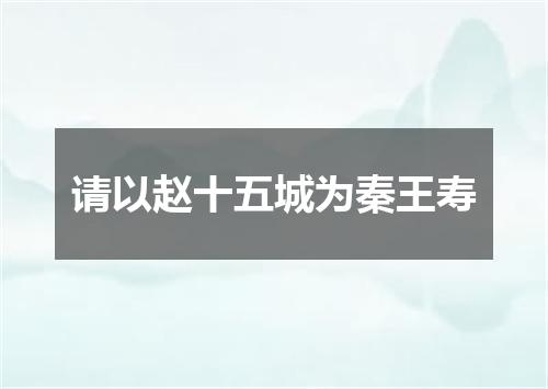 请以赵十五城为秦王寿