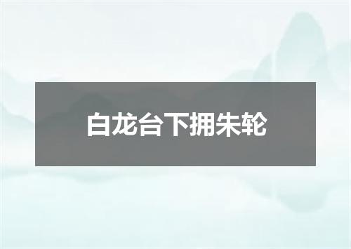 白龙台下拥朱轮