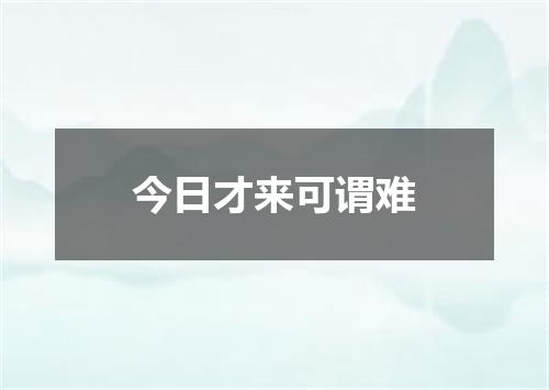 今日才来可谓难
