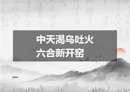 中天渴乌吐火六合新开窑
