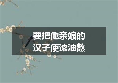 要把他亲娘的汉子使滚油熬