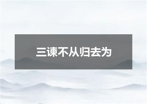 三谏不从归去为