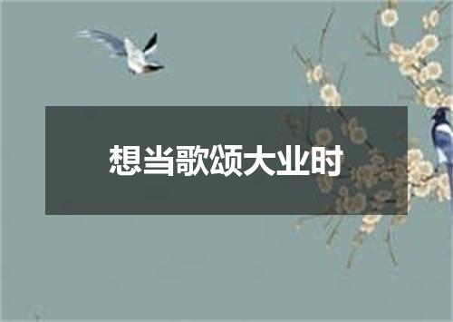 想当歌颂大业时