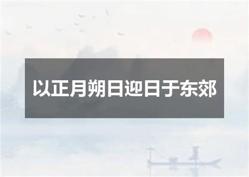 以正月朔日迎日于东郊