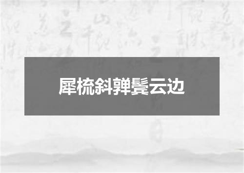 犀梳斜亸鬓云边