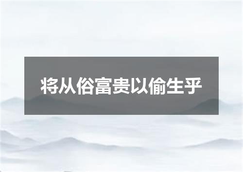 将从俗富贵以偷生乎