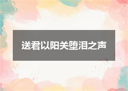 送君以阳关堕泪之声