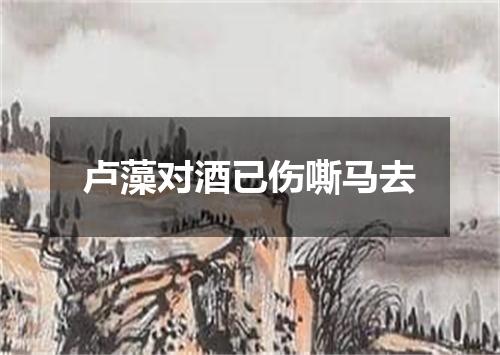 卢藻对酒已伤嘶马去