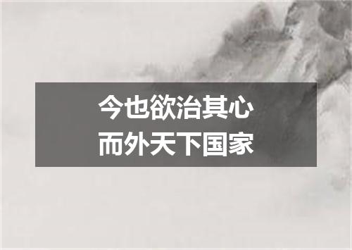 今也欲治其心而外天下国家