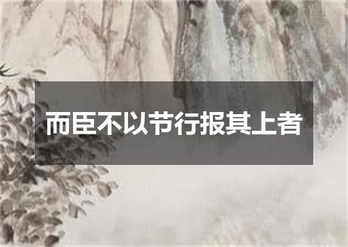 而臣不以节行报其上者